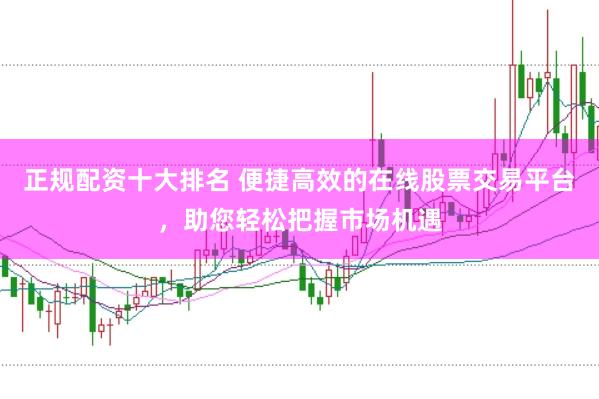 正规配资十大排名 便捷高效的在线股票交易平台，助您轻松把握市场机遇