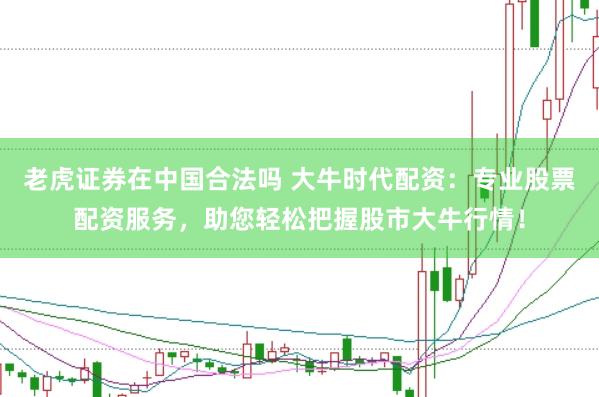 老虎证券在中国合法吗 大牛时代配资：专业股票配资服务，助您轻松把握股市大牛行情！