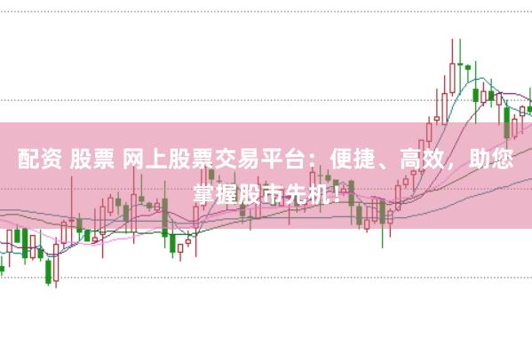 配资 股票 网上股票交易平台：便捷、高效，助您掌握股市先机！