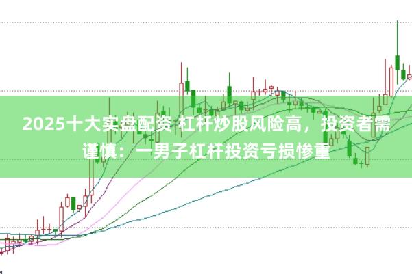 2025十大实盘配资 杠杆炒股风险高，投资者需谨慎：一男子杠杆投资亏损惨重