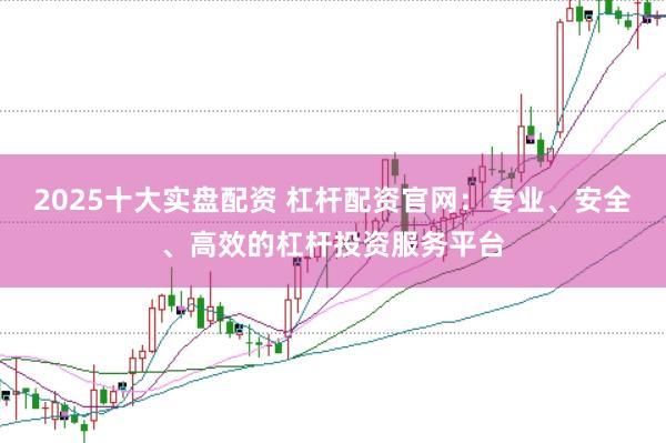 2025十大实盘配资 杠杆配资官网：专业、安全、高效的杠杆投资服务平台