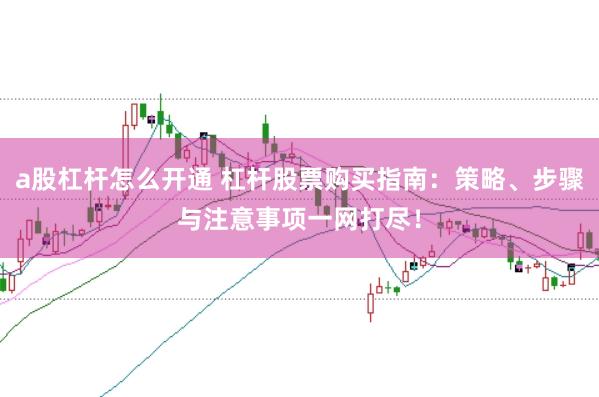 a股杠杆怎么开通 杠杆股票购买指南：策略、步骤与注意事项一网打尽！