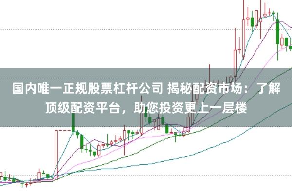 国内唯一正规股票杠杆公司 揭秘配资市场：了解顶级配资平台，助您投资更上一层楼
