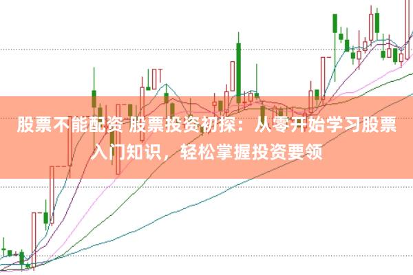 股票不能配资 股票投资初探：从零开始学习股票入门知识，轻松掌握投资要领