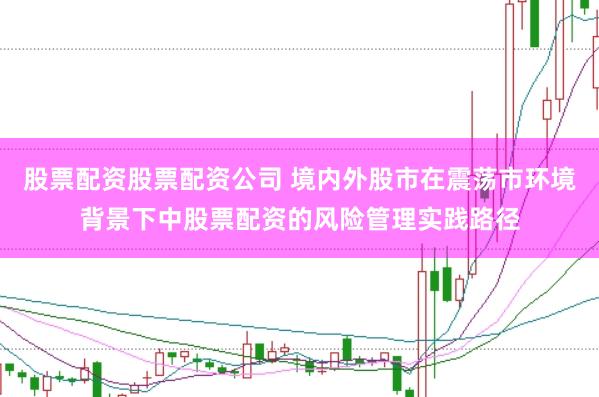 股票配资股票配资公司 境内外股市在震荡市环境背景下中股票配资的风险管理实践路径