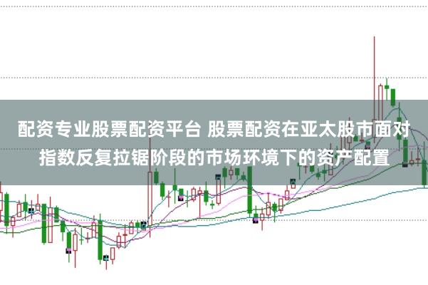 配资专业股票配资平台 股票配资在亚太股市面对指数反复拉锯阶段的市场环境下的资产配置